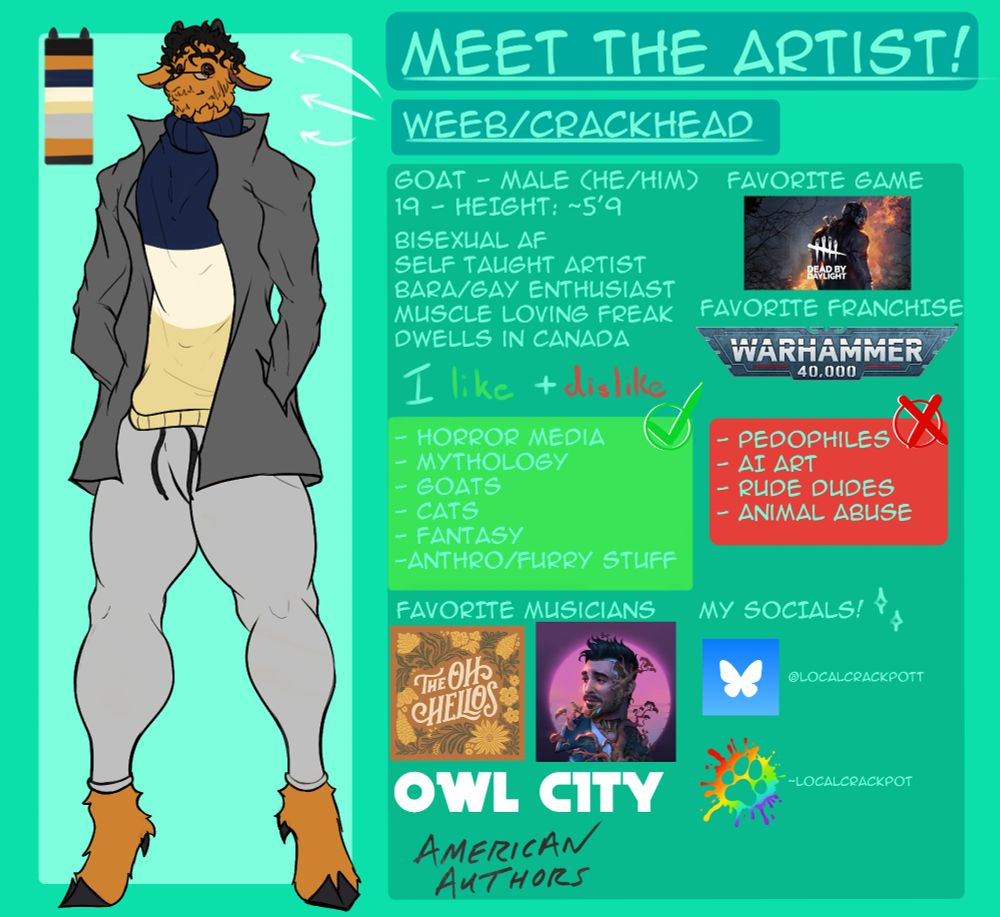 On the left there is a brown-furred brown-eyed goat with a grey jacket wearing a three-striped sweater consisting of the color blue, white, and cream yellow. He wears tight pants and has glasses and has facial hair. 

To the right you can see information about me, the things I like and dislike, favorite game, franchise, musicians, and my socials!

#meettheartist #artist #furry #anthro #furryartist #anthroartist #sona #fursona #fursonaref #goat #oc #ocart #reference #referenceart #dbd #warhammer 