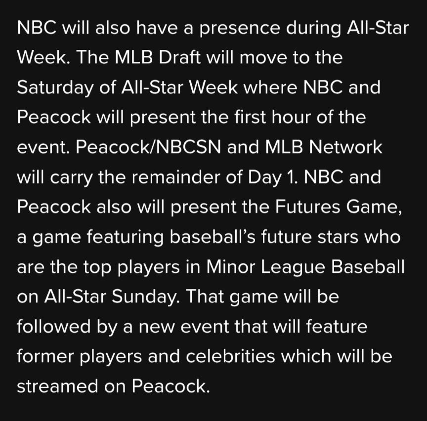 NBC will also have a presence during All-Star Week. The MLB Draft will move to the Saturday of All-Star Week where NBC and Peacock will present the first hour of the event. Peacock/NBCSN and MLB Network will carry the remainder of Day 1. NBC and Peacock also will present the Futures Game, a game featuring baseball’s future stars who are the top players in Minor League Baseball on All-Star Sunday. That game will be followed by a new event that will feature former players and celebrities which will be streamed on Peacock.