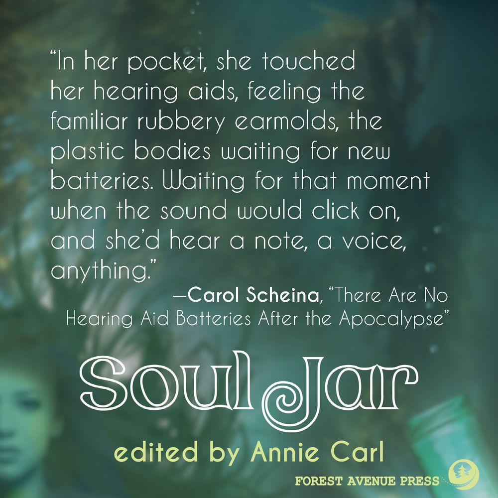 Image of quote, "In her pocket, she touched her hearing aids, feeling the familiar rubbery earmolds, the plastic bodies waiting for new batteries. Waiting for that moment when the sound would click on, and she'd hear a note, a voice, anything." -Carol Scheina, "There Are No Hearing Aid Batteries After the Apocalypse" in Soul Jar, edited by Annie Carl and published by Forest Avenue Press.