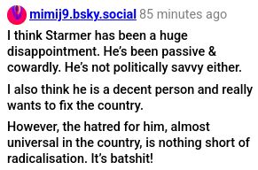 Original post:
I think Starmer has been a huge disappointment. He's been passive & cowardly. He's not politically savvy either.
I also think he is a decent person and really wants to fix the country.
However, the hatred for him, almost universal in the country, is nothing short of radicalisation. It's batshit!