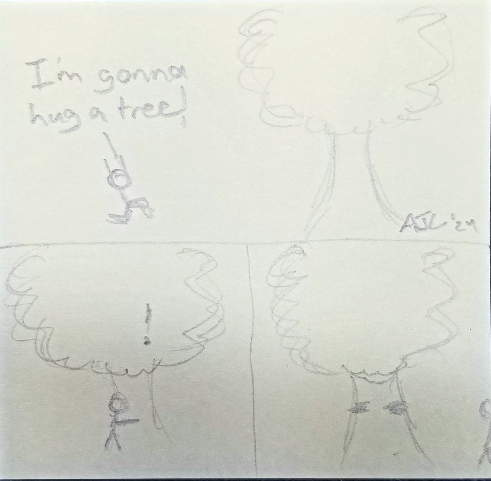 A 3-panel comic in simple stick figure style.
Panel 1 shows a stick figure saying "I'm gonna hug a tree!" while rushing toward a tree with a thick trunk and full head of branches and leaves. Panel 2 shows the figure hugging the tree, with an exclamation mark indicating the tree is both sentient and surprised. Panel 3 shows the figure walking off-frame and the tree blushing on it's trunk