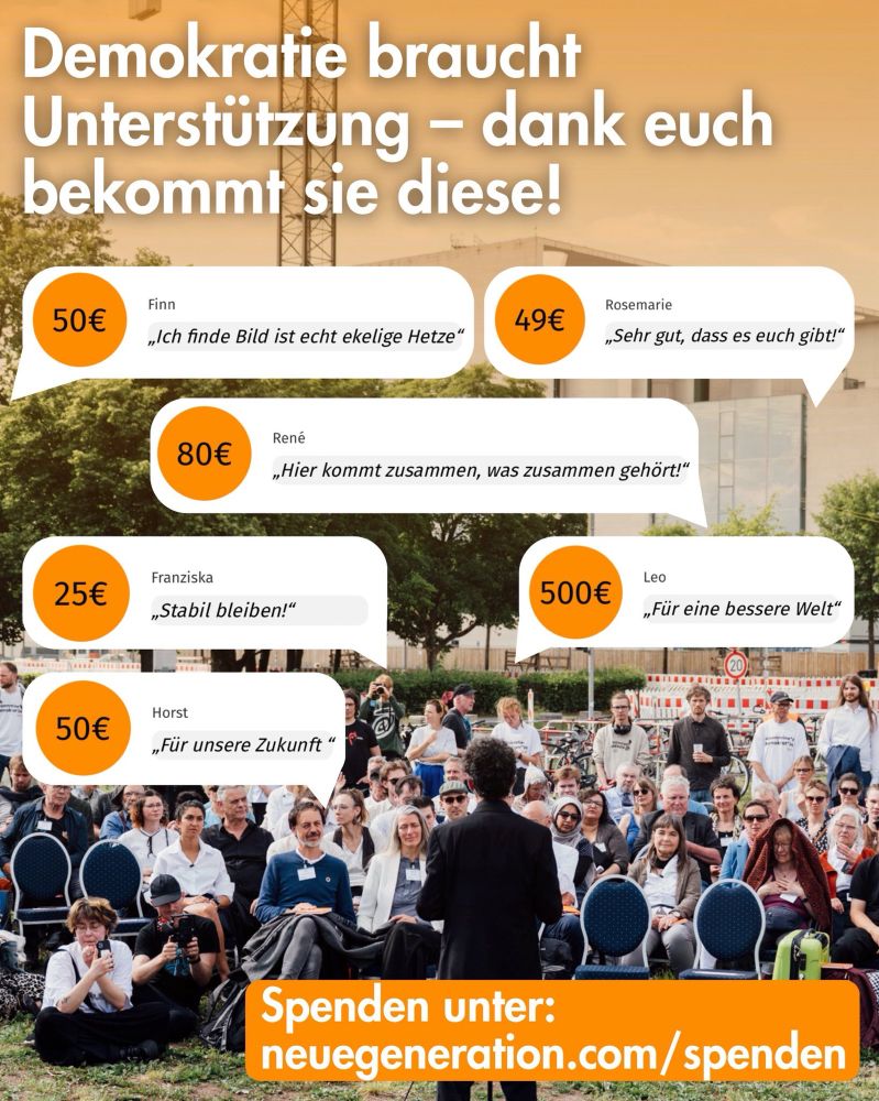 Demokratie braucht Unterstützung - dank euch bekommt sie diese!

Zitate mit Spendenbetrag als Sprechblasen:

Finn
50€
„Ich finde Bild ist echt ekelige Hetze"

49€
Rosemarie
„Sehr gut, dass es euch gibt!"

René
80€
„Hier kommt zusammen, was zusammen gehört!"

25€
Franziska
„Stabil bleiben!"

500€
Leo
„Für eine bessere Welt"

50€
Horst
„Für unsere Zukunft "

Spenden unter:
neuegeneration.com/spenden