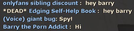 TF2 chat excerpt
onlyfans sibling discount: hey barry
*DEAD* Edging Self-Help Book: hey barry
(Voice) giant bug: Spy!
Barry the Porn Addict: Hi