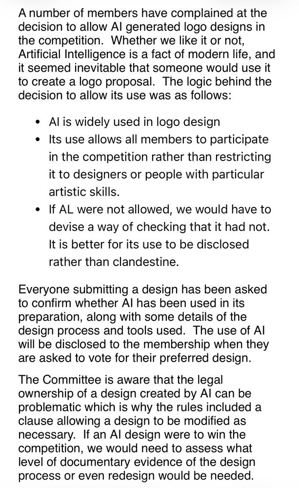 Screenshot from an email reading:

A number of members have complained at the decision to allow Al generated logo designs in the competition. Whether we like it or not, Artificial Intelligence is a fact of modern life, and it seemed inevitable that someone would use it to create a logo proposal. The logic behind the decision to allow its use was as follows:
• Al is widely used in logo design
• Its use allows all members to participate in the competition rather than restricting it to designers or people with particular artistic skills.
• It AL were not allowed, we would have to devise a way of checking that it had not.
It is better for its use to be disclosed rather than clandestine.
Everyone submitting a design has been asked to confirm whether Al has been used in its preparation, along with some details of the design process and tools used. The use of Al will be disclosed to the membership when they are asked to vote for their preferred design.
The Committee is aware that the legal ownership of a design created by Al can be problematic which is why the rules included a clause allowing a design to be modified as necessary. If an Al design were to win the competition, we would need to assess what level of documentary evidence of the design process or even redesign would be needed.