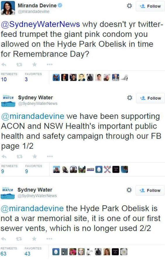 Screenshot from 2014 twitter. Miranda Devine: why doesn't yr twitter-feed trumpet the giant pink condom you allowed on the Hyde Park Obelisk in time for Remembrance Day? Sydney Water: we have been supporting ACON and NSW Health's important public health and safety campaign through our FB page. The Hyde Park Obelisk is not a war memorial site, it is one of our first sewer vents, which is no loner used.