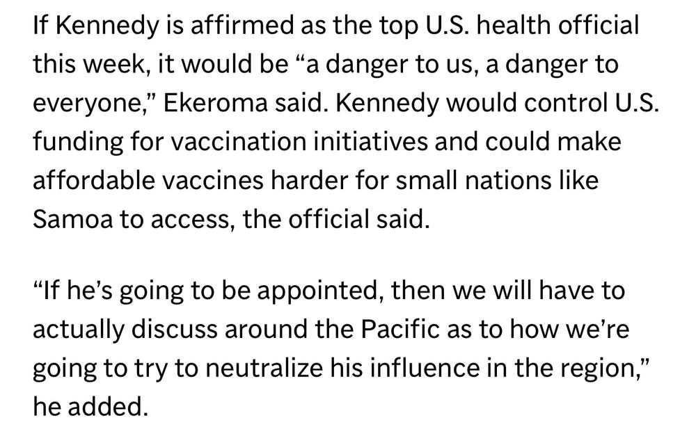 If Kennedy is affirmed as the top U.S. health official this week, it would be "a danger to us, a danger to everyone," Ekeroma said. Kennedy would control U.S. funding for vaccination initiatives and could make affordable vaccines harder for small nations like Samoa to access, the official said.
"If he's going to be appointed, then we will have to actually discuss around the Pacific as to how we're going to try to neutralize his influence in the region," he added.