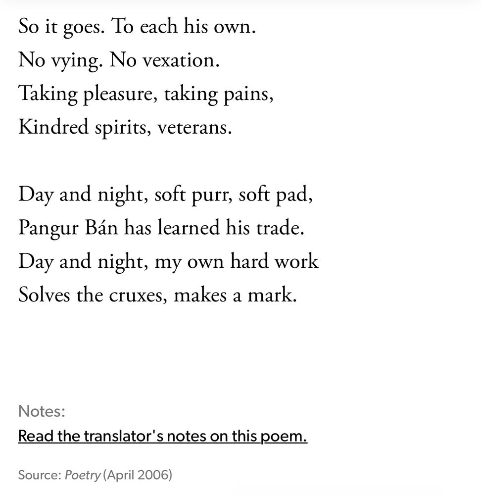 Stanzas 7–8 of Pangur Bán, translated by Seamus Heaney: 

So it goes. To each his own.
No vying. No vexation.
Taking pleasure, taking pains,
Kindred spirits, veterans.
Day and night, soft purt, soft pad, Pangur Bán has learned his trade.
Day and night, my own hard work Solves the cruxes, makes a mark.
