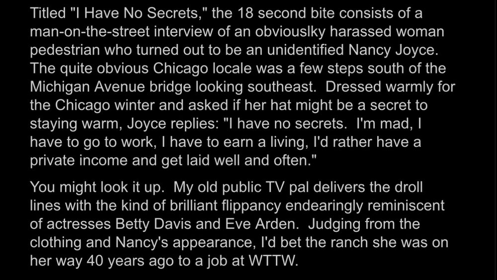 Excepting the linked blog post:

Titled "I Have No Secrets," the 18 second bite consists of a man-on-the-street interview of an obviouslky harassed woman pedestrian who turned out to be an unidentified Nancy Joyce.
The quite obvious Chicago locale was a few steps south of the Michigan Avenue bridge looking southeast. Dressed warmly for the Chicago winter and asked if her hat might be a secret to staying warm, Joyce replies: "I have no secrets. I'm mad, I have to go to work, I have to earn a living, l'd rather have a private income and get laid well and often."

You might look it up. My old public TV pal delivers the droll lines with the kind of brilliant flippancy endearingly reminiscent of actresses Betty Davis and Eve Arden. Judging from the clothing and Nancy's appearance, l'd bet the ranch she was on her way 40 years ago to a job at WTTW.
