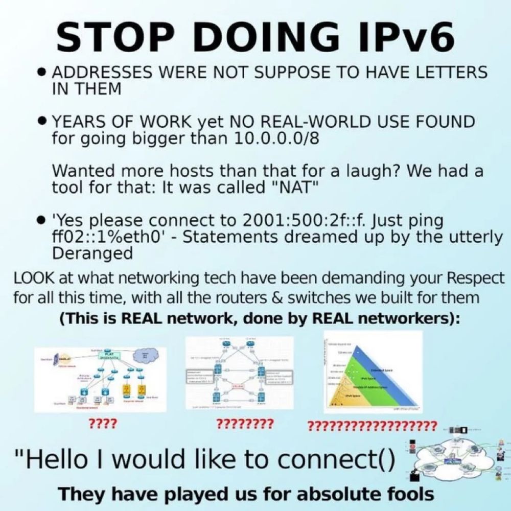 STOP DOING IPv6
• ADDRESSES WERE NOT SUPPOSE TO HAVE LETTERS IN THEM
• YEARS OF WORK yet NO REAL-WORLD USE FOUND for going bigger than 10.0.0.0/8
Wanted more hosts than that for a laugh? We had a tool for that: It was called "NAT"
• 'Yes please connect to 2001:500:2f::f. Just ping ff02::1%eth0' - Statements dreamed up by the utterly Deranged
LOOK at what networking tech have been demanding your Respect for all this time, with all the routers & switches we built for them (This is REAL network, done by REAL networkers):
????
????????
??????????????????
"Hello I would like to connect)
They have played us for absolute fools