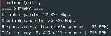 networkQuality
==== SUMMARY ====
Uplink capacity: 22.879 Mbps
Downlink capacity: 34.828 Mbps
Responsiveness: Low (1.654 seconds | 36 RPM)
Idle Latency: 84.417 milliseconds | 710 RPM