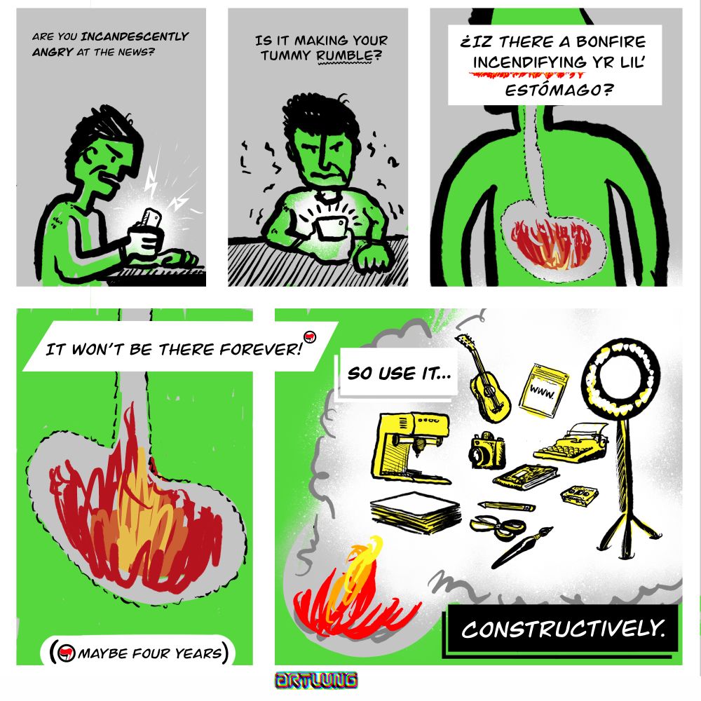5 Panel comic:
1: a person holding and looking at phone. caption: “are you incandescently angry at the news?”
2: person holding phone. caption: “Is it making your tummy rumble?”
3: close up of body with a small fire in the stomach. caption: “¿iz there a bonfire incendifying yr lil’ estómago?”
4: detail of stomach with fire. caption:  “It won’t be there forever (asterisk)”; asterisk: maybe four years
5: fire burns and its smoke illustrations of creative gear for making, writing, crafting, photography, music, recording. caption: “So Use it... CONSTRUCTIVELY”