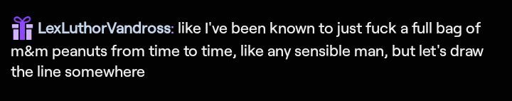twitch chat message from lexluthorvandross that reads "like ive been known to just fuck a full bag of m&m peanutes from time to time, like any sensible man, but lets draw the line somewhere"

want more out of pocket chat messages? join me at twitch.tv/popesquidward