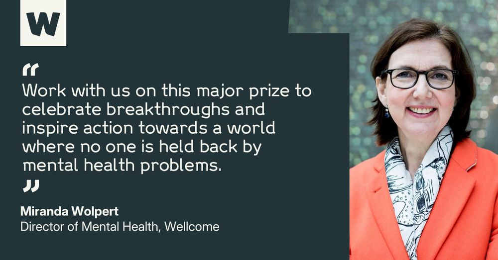 Miranda Wolpert, Director of Mental Health at Wellcome, says: "Work with us on this major prize to celebrate breakthroughs and inspire action towards a world where no one is held back by mental health problems."