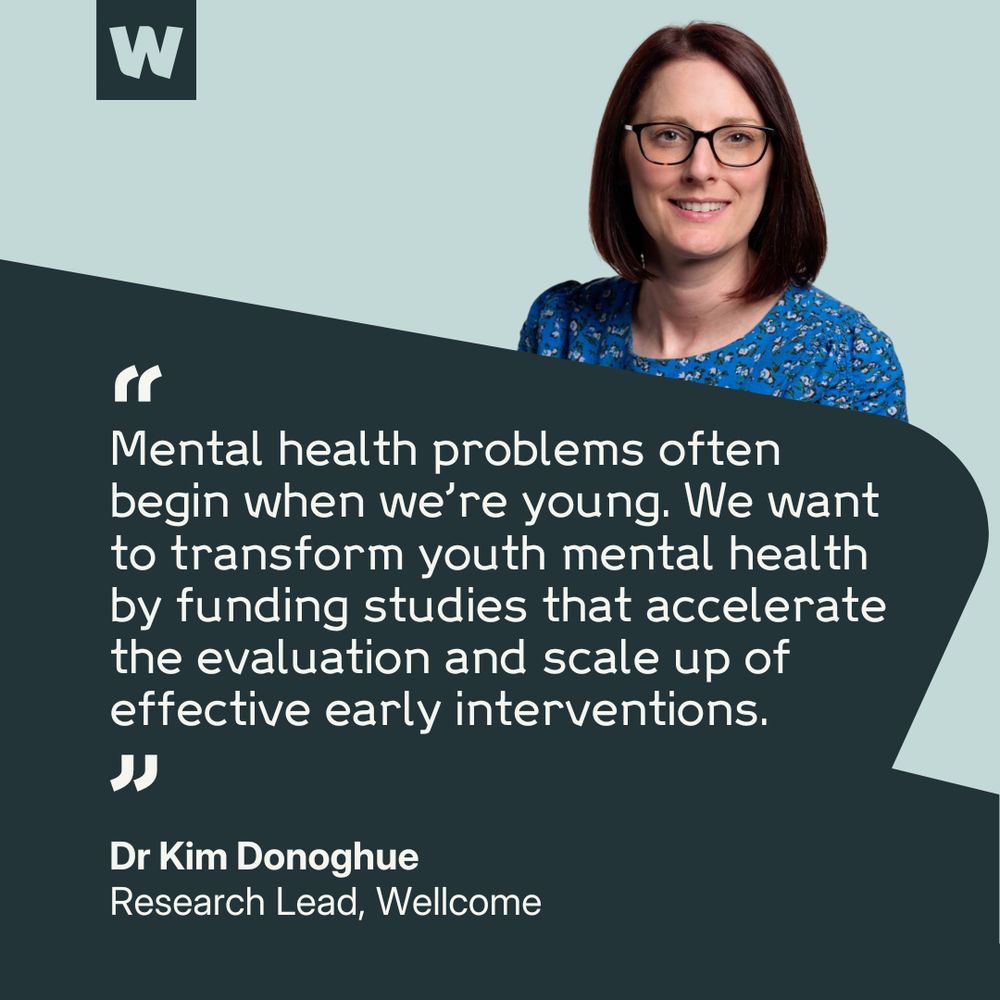 Dr Kim Donoghue, Research Lead at Wellcome, says: "Mental health problems often begin when we're young. We want to transform youth mental health by funding studies that accelerate the evaluation and scale up of effective early interventions."