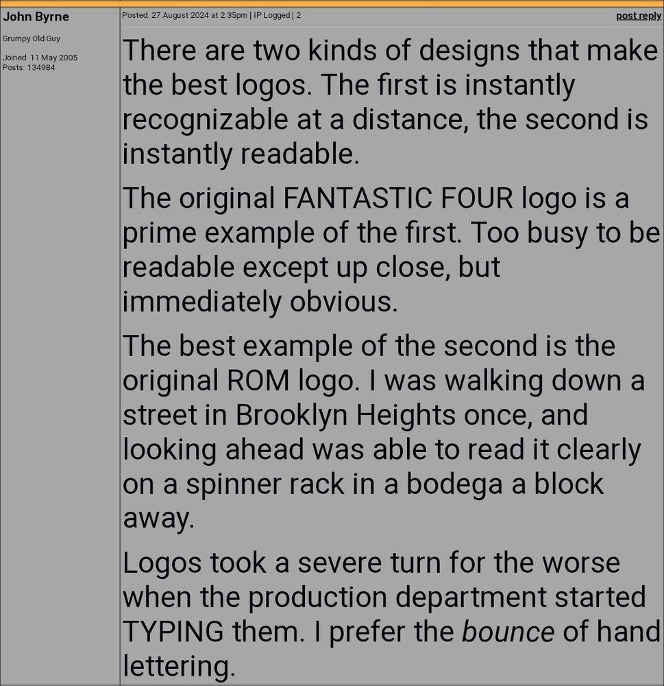 John Byrne:

There are two kinds of designs that make the best logos. The first is instantly recognizable at a distance, the second is instantly readable.

The original FANTASTIC FOUR logo is a prime example of the first. Too busy to be readable except up close, but immediately obvious.

The best example of the second is the original ROM logo. I was walking down a street in Brooklyn Heights once, and looking ahead was able to read it clearly on a spinner rack in a bodega a block away.

Logos took a severe turn for the worse when the production department started TYPING them. I prefer the bounce of hand lettering.

