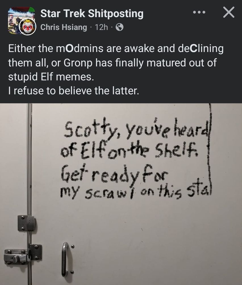 A screenshot Star Trek Shitposting Facebook Gronp member Chris Hsiang posting with the comment: "Either the m𝗢dmins are awake and de𝗖lining them all, or Gronp has finally matured out of stupid Elf memes.
I refuse to believe the latter."

The image itself is of a latched bathroom stall door that reads: "Scotty, you've heard of Elf on the Shelf. Get ready for my scrawl on this stal" with the L on stall elongated off the edge of the view alluding to the infamous Don't Beam Me Up meme