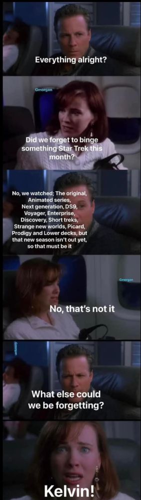 The parents from Home Alone are talking on the plane:
Dad: "Everything alright?"
Mom: "Did we forget to binge something Star Trek this month?"
Dad: "No, we watched: The original, Animated series, Next generation, DS9, Voyager, Enterprise, Discovery, Short treks, Strange new worlds, Picard, Prodigy, and Lower decks, but that new season isn't out yet, so that must be it"
Mom: "No that's not it"
Dad: "What else could we be forgetting?"
Mom: "Kelvin!"