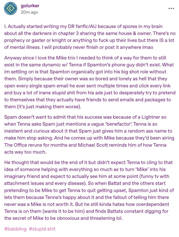 I. Actually started writing my DR fanfic/AU because of spores in my brain about all the darkners in chapter 3 sharing the same house & owner. There's no prophecy or gaster or knight or anything to fuck up their lives but there IS a lot of mental illness. I will probably never finish or post it anywhere Imao
Anyway since I love the Mike trio I needed to think of a way for them to still exist in the same dynamic w/ Tenna if Spamton's phone guy didn't exist. What im settling on is that Spamton organically got into his big shot role without them. Simply because their owner was so bored and lonely as hell that they open every single spam email he ever sent multiple times and click every link and buy a lot of inane stupid shit from his ads just to desperately try to pretend to themselves that they actually have friends to send emails and packages to them (it's just making them worse).
Spam doesn't want to admit that his success was because of a Lightner so when Tenna asks Spam just mentions a vague 'benefactor'. Tenna is so insistent and curious about it that Spam just gives him a random ass name to make him stop asking. And he comes up with Mike because they'd been airing The Office reruns for months and Michael Scott reminds him of how Tenna
acts way too much.
He thought that would be the end of it but didn't expect Tenna to cling to that idea of someone helping with everything so much as to turn 'Mike' into his imaginary friend and expect to actually see him at some point (funny tv with attachment issues and every disease). So when Battat and the others start pretending to be Mike to get Tenna to quit getting upset, Spamton just kind of lets them because Tenna's happy about it and the fallout of telling him there never was a Mike is not worth it. But he still kinda hates how overdependent Tenna is on them (wants it to be him) and finds Battats constant digging for the secret of Mike to be obnoxious and threatening lol.