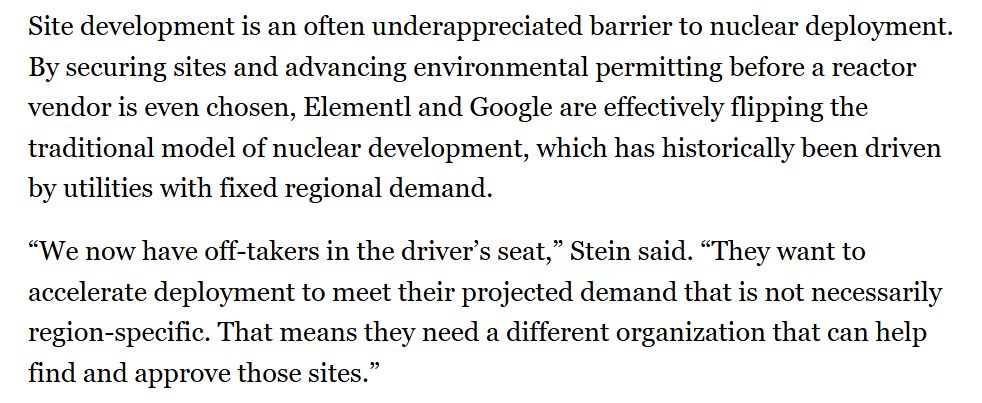 Site development is an often underappreciated barrier to nuclear deployment. By securing sites and advancing environmental permitting before a reactor vendor is even chosen, Elementl and Google are effectively flipping the traditional model of nuclear development, which has historically been driven by utilities with fixed regional demand. “We now have off-takers in the driver’s seat,” Stein said. “They want to accelerate deployment to meet their projected demand that is not necessarily region-specific. That means they need a different organization that can help find and approve those sites.”
