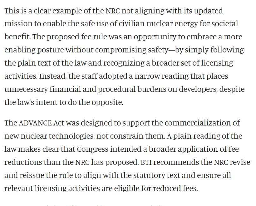 This is a clear example of the NRC not aligning with its updated mission to enable the safe use of civilian nuclear energy for societal benefit. The proposed fee rule was an opportunity to embrace a more enabling posture without compromising safety—by simply following the plain text of the law and recognizing a broader set of licensing activities. Instead, the staff adopted a narrow reading that places unnecessary financial and procedural burdens on developers, despite the law’s intent to do the opposite. The ADVANCE Act was designed to support the commercialization of new nuclear technologies, not constrain them. A plain reading of the law makes clear that Congress intended a broader application of fee reductions than the NRC has proposed. BTI recommends the NRC revise and reissue the rule to align with the statutory text and ensure all relevant licensing activities are eligible for reduced fees