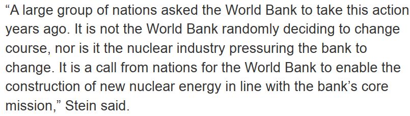 “A large group of nations asked the World Bank to take this action years ago. It is not the World Bank randomly deciding to change course, nor is it the nuclear industry pressuring the bank to change. It is a call from nations for the World Bank to enable the construction of new nuclear energy in line with the bank’s core mission,” Stein said