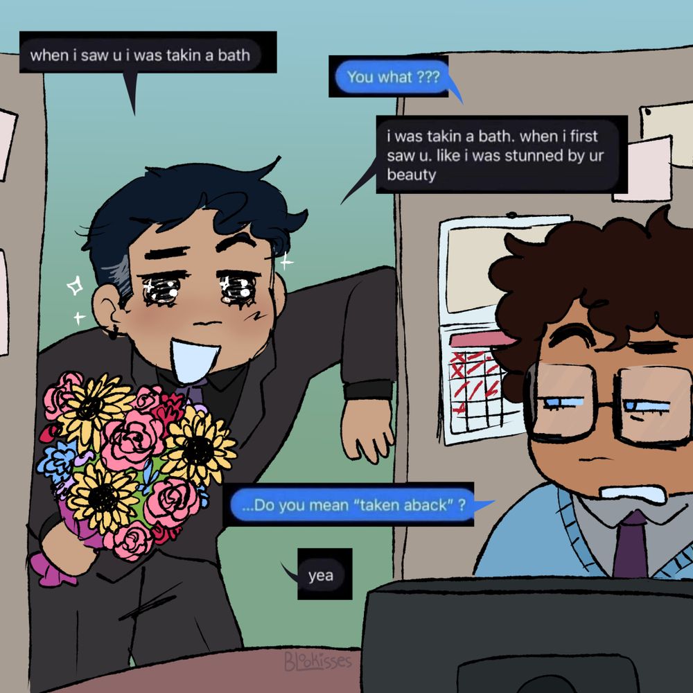 A drawing of Bruce Wayne visiting Clark Kent's cubicle at work. Bruce is holding a bouquet of flowers and has a sparkly expression. Clark is sitting in font of his computer and is side-eyeing Bruce. Their speech bubbles are screenshots of a text conversation.
Bruce says "When i saw you i was taking a bath."

Clark asks "You what?"

Bruce replies "I was taking a bath. When I first saw you. Like i was stunned by your beauty."

Clark says "Do you mean "taken aback"?"

Bruce replies with "Yeah."