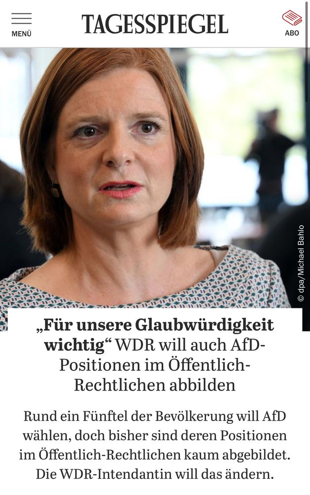 
TAGESSPIEGEL

„Für unsere Glaubwürdigkeit wichtig" WDR will auch AfD-Positionen im Öffentlich-Rechtlichen abbilden
Rund ein Fünftel der Bevölkerung will AfD wählen, doch bisher sind deren Positionen im Öffentlich-Rechtlichen kaum abgebildet.
Die WDR-Intendantin will das ändern.