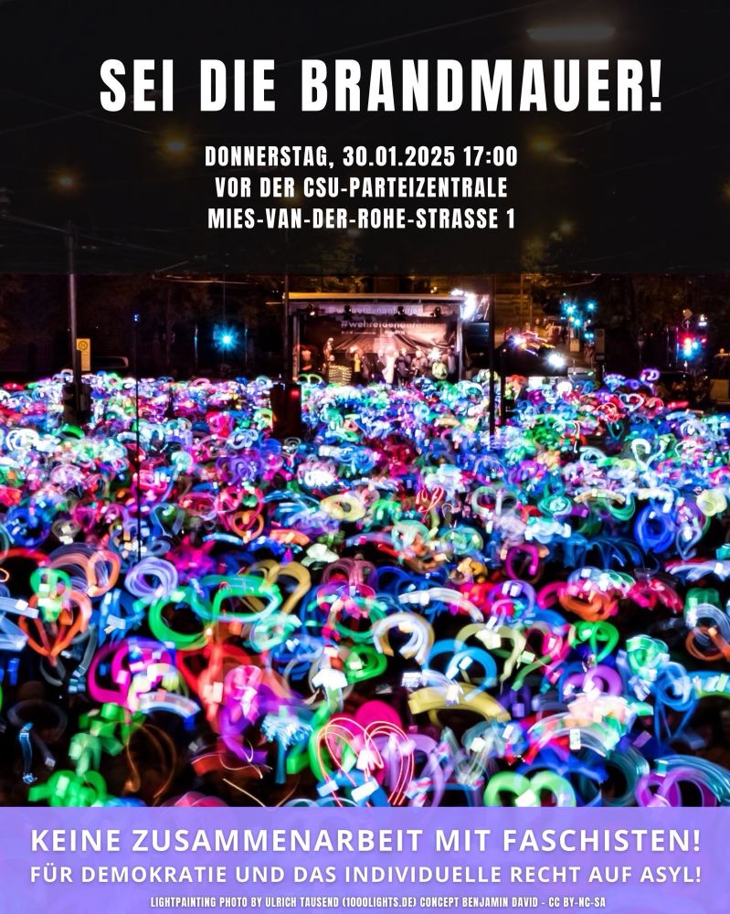 SEI DIE BRANDMAUER!
DONNERSTAG, 30.01.2025 17:00
VOR DER CSU-PARTEIZENTRALE MIES-VAN-DER-ROHE-STRASSE 1
KEINE ZUSAMMENARBEIT MIT FASCHISTEN!
FÜR DEMOKRATIE UND DAS INDIVIDUELLE RECHT AUF ASYL!