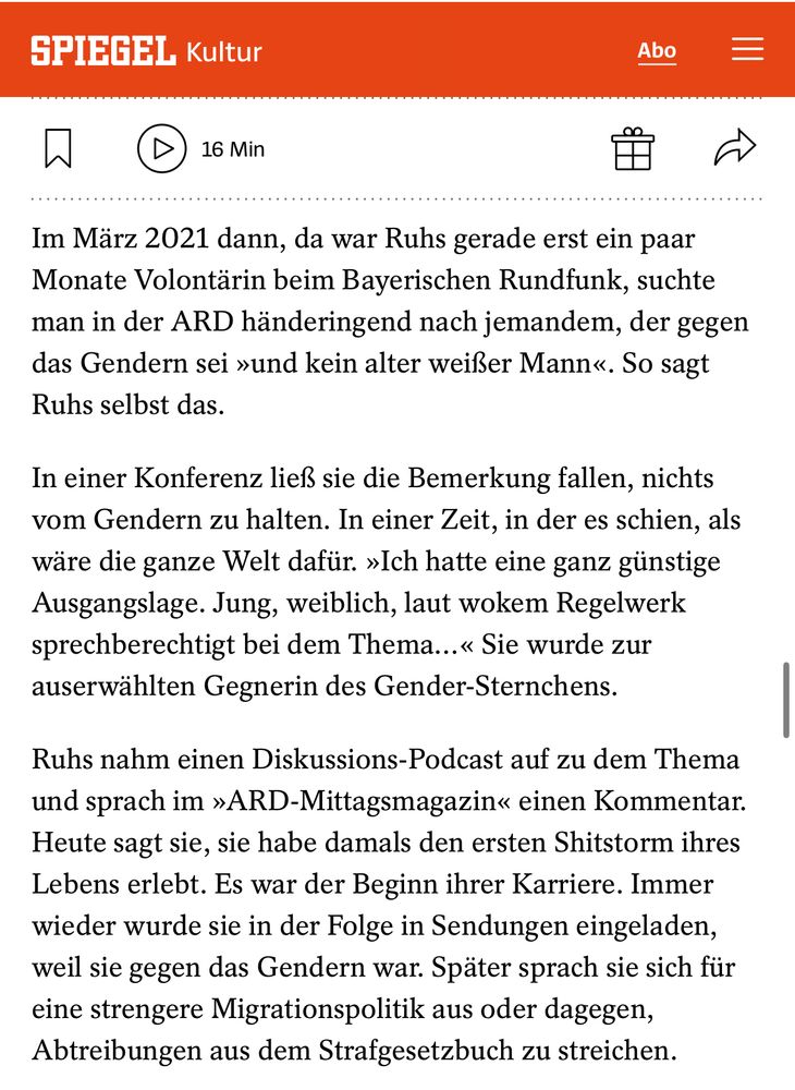 SPIEGEL Kultur

Im März 2021 dann, da war Ruhs gerade erst ein paar Monate Volontärin beim Bayerischen Rundfunk, suchte man in der ARD händeringend nach jemandem, der gegen das Gendern sei »und kein alter weißer Mann«. So sagt
Ruhs selbst das.
In einer Konferenz ließ sie die Bemerkung fallen, nichts vom Gendern zu halten. In einer Zeit, in der es schien, als wäre die ganze Welt dafür. »Ich hatte eine ganz günstige Ausgangslage. Jung, weiblich, laut wokem Regelwerk sprechberechtigt bei dem Thema...« Sie wurde zur auserwählten Gegnerin des Gender-Sternchens.
Ruhs nahm einen Diskussions-Podcast auf zu dem Thema und sprach im »ARD-Mittagsmagazin« einen Kommentar.
Heute sagt sie, sie habe damals den ersten Shitstorm ihres Lebens erlebt. Es war der Beginn ihrer Karriere. Immer wieder wurde sie in der Folge in Sendungen eingeladen, weil sie gegen das Gendern war. Später sprach sie sich für eine strengere Migrationspolitik aus oder dagegen, Abtreibungen aus dem Strafgesetzbuch zu streichen.