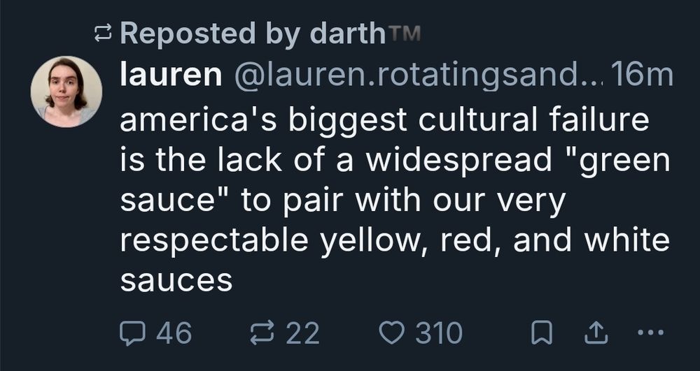 The (removed) quoted post, which was written about 15 mins before I saw it. It already has 46 replies, 22 reposts/up and 310 likes
Those numbers would imply it was deliberate trolling but they deleted this very shortly after this loaded in my timeline. It says:
America's biggest cultural failing is the lack of a widespread green sauce to pair with our very respectable yellow red and white sauces

Right?? Like, how was that not rage bait? I was ashamed she got me to respond tbh but I like calling out people for being white; it is ironic 