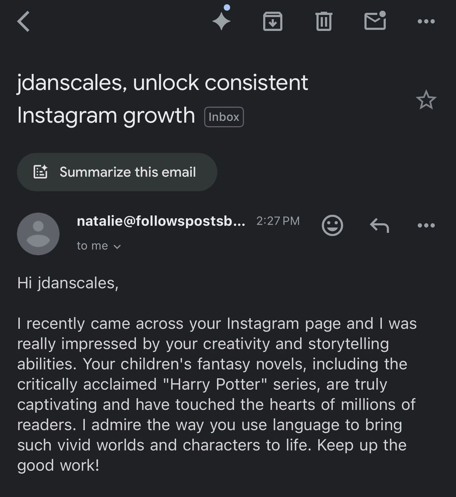 An email. Subject:

jdanscales, unlock consistent Instagram growth

natalie@followspostsb…. 2:27PM
to me

Hi jdanscales,
I recently came across your Instagram page and I was really impressed by your creativity and storytelling abilities. Your children's fantasy novels, including the critically acclaimed "Harry Potter" series, are truly captivating and have touched the hearts of millions of readers. I admire the way you use language to bring such vivid worlds and characters to life. Keep up the good work!