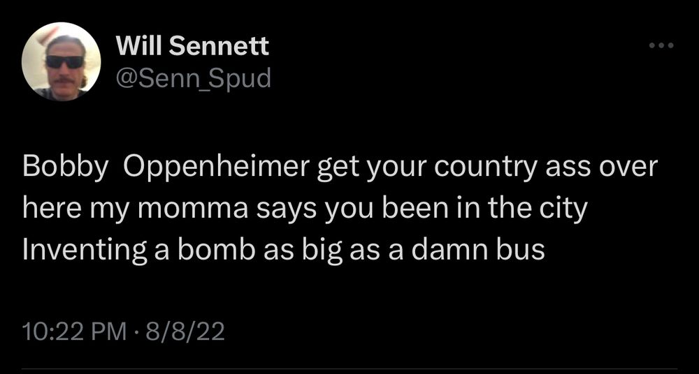 Tweet from Will Sennett @Senn_Spud at 10:22 PM on 8/8/22:

Bobby Oppenheimer get your country ass over here my momma says you been in the city Inventing a bomb as big as a damn bus