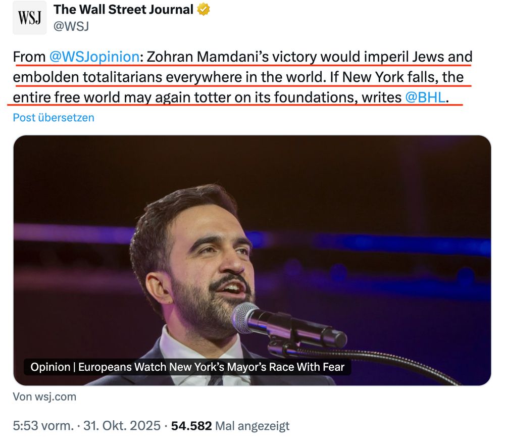 Alt-Text (English):Screenshot of an X post by The Wall Street Journal (@WSJ
). Text: "From @WSJopinion
: Zohran Mamdani’s victory would imperil Jews and embolden totalitarians everywhere in the world. If New York falls, the entire free world may again totter on its foundations, writes @BHL
." Below: A photo of a man with short dark hair and a beard speaking into a microphone on stage with blue-purple lighting. Caption: "Opinion | Europeans Watch New York’s Mayor’s Race With Fear". Link: wsj.com. Posted 5:53 AM, Oct. 31, 2025, 54,582 views.

