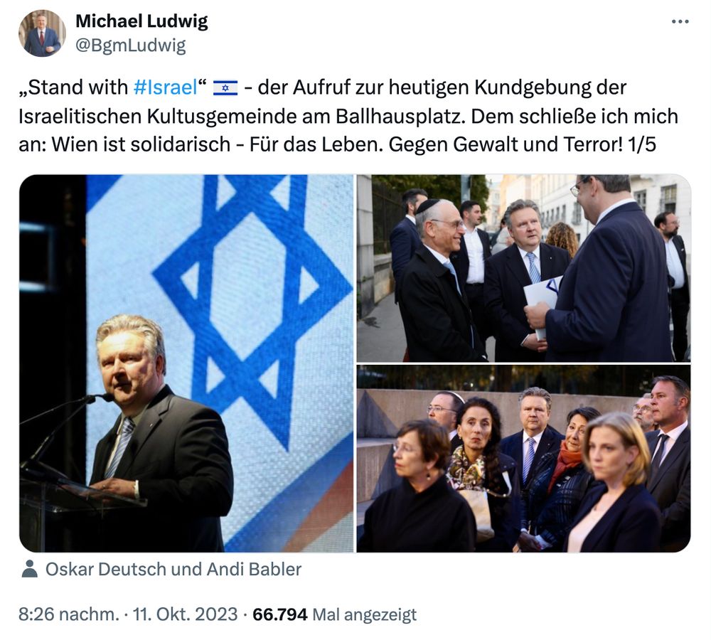 Das Bild ist ein Screenshot eines X-Posts von @BgmLudwig
, datiert vom 11. Oktober 2023, 20:26 Uhr, mit 66.794 Aufrufen. Der Post drückt Solidarität mit Israel aus und erwähnt eine Kundgebung, die von der Israelitischen Kultusgemeinde am Ballhausplatz in Wien organisiert wurde. Der Text lautet: "Stand with #Israel  – der Aufruf zur heutigen Kundgebung der Israelitischen Kultusgemeinde am Ballhausplatz. Ich schließe mich an: Wien ist solidarisch – Für das Leben. Gegen Gewalt und Terror! 1/5." Die Bilder zeigen einen Redner am Podium mit der israelischen Flagge sowie eine Gruppe von Menschen, darunter Oskar Deutsch und Andi Babler, die zusammen versammelt sind.

