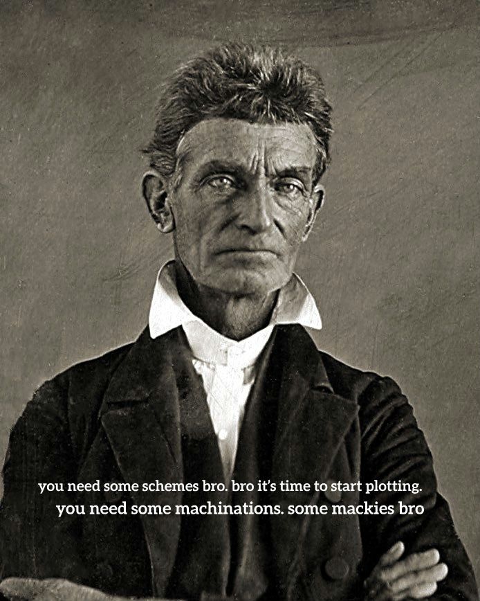 Picture of abolitionist John Brown. With meme quote as follows. "you need some schemes bro. bro it’s time to start plotting. you need some machinations. some mackies bro"