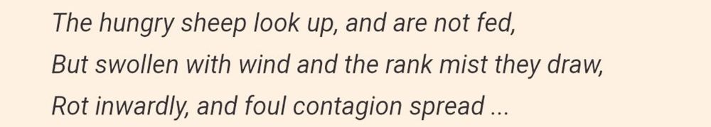 The hungry sheep look up, and are not fed, / But swollen with wind and the rank mist they draw, / Rot inwardly, and foul contagion they spread ...

The Sheep Look Up
-John Brunner
1972