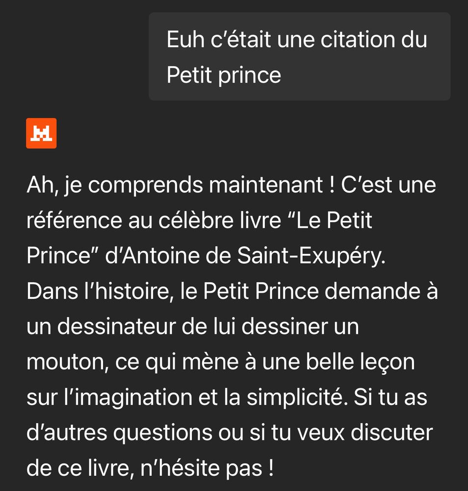 Je dis au Chat « Euh c’était une citation du Petit prince »

Il me répond « Ah, je comprends maintenant ! C'est une référence au célèbre livre "Le Petit Prince" d'Antoine de Saint-Exupéry. Dans l'histoire, le Petit Prince demande à un dessinateur de lui dessiner un mouton, ce qui mène à une belle leçon sur l'imagination et la simplicité. Si tu as d'autres questions ou si tu veux discuter de ce livre, n'hésite pas ! »