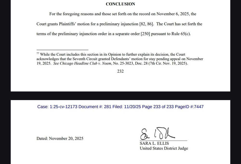 CONCLUSION
For the foregoing reasons and those set forth on the record on November 6, 2025, the
Court grants Plaintiffs' motion for a preliminary injunction [82, 86]. The Court has set forth the terms of the preliminary injunction order in a separate order [250] pursuant to Rule 65(c).
77 While the Court includes this section in its Opinion to further explain its decision, the Court acknowledges that the Seventh Circuit granted Defendants' motion for stay pending appeal on November 19, 2025. See Chicago Headline Club v. Noem, No. 25-3023, Doc. 28 (7th Cir. Nov. 19, 2025).
232
Case: 1:25-cv-12173 Document #: 281 Filed: 11/20/25 Page 233 of 233 PageID #:7447
Dated: November 20, 2025
сбе
SARA L. ELLIS
United States District Judge
