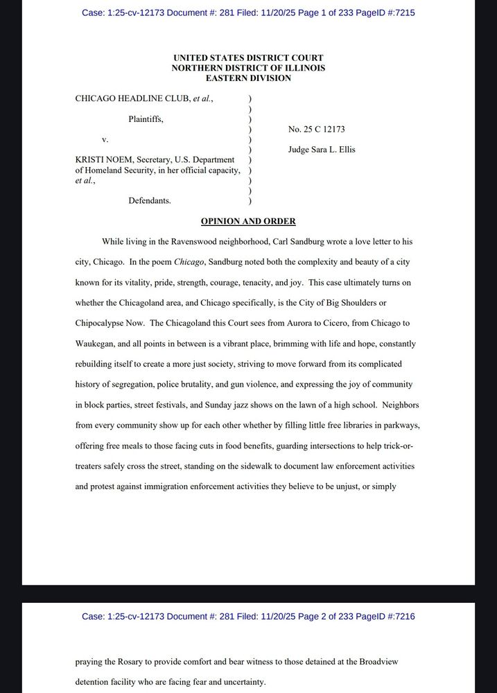 Case: 1:25-cv-12173 Document #: 281 Filed: 11/20/25 Page 1 of 233 PageID #:7215
UNITED STATES DISTRICT COURT NORTHERN DISTRICT OF ILLINOIS EASTERN DIVISION
CHICAGO HEADLINE CLUB, et al.,
V.
Plaintiffs,
KRISTI NOEM, Secretary, U.S. Department
of Homeland Security, in her official capacity, )
et al.,
Defendants.
No. 25 C 12173
Judge Sara L. Ellis
OPINION AND ORDER
While living in the Ravenswood neighborhood, Carl Sandburg wrote a love letter to his city, Chicago. In the poem Chicago, Sandburg noted both the complexity and beauty of a city known for its vitality, pride, strength, courage, tenacity, and joy. This case ultimately turns on whether the Chicagoland area, and Chicago specifically, is the City of Big Shoulders or Chipocalypse Now. The Chicagoland this Court sees from Aurora to Cicero, from Chicago to Waukegan, and all points in between is a vibrant place, brimming with life and hope, constantly rebuilding itself to create a more just society, striving to move forward from its complicated history of segregation, police brutality, and gun violence, and expressing the joy of community in block parties, street festivals, and Sunday jazz shows on the lawn of a high school. Neighbors from every community show up for each other whether by filling little free libraries in parkways, offering free meals to those facing cuts in food benefits, guarding intersections to help trick-or- treaters safely cross the street, standing on the sidewalk to document law enforcement activities and protest against immigration enforcement activities they believe to be unjust, or simply
praying the Rosary to provide comfort and bear witness to those detained at the Broadview detention facility who are facing fear and uncertainty.