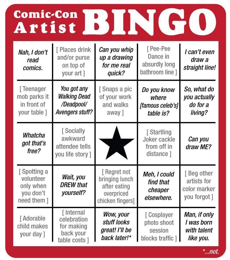 Comic-Con Artist BINGO Nah, I don't read comics. [Places drink and/or purse on top of your art ] Can you whip up a drawing for me real quick? [ Pee-Pee Dance in absurdly long bathroom line ] I can't even draw a straight line! [Teenager mob parks it in front of your table ] You got any Walking Dead /Deadpool/ Avengers stuff? [Snaps a pic of your work and walks away 1 Do you know where [famous celeb's] table is? So, what do you actually do for a living? Whatcha got that's free? [Socially awkward attendee tells you life story 1 [Startling Joker cackle from off in distance ] Can you draw ME? [Spotting a volunteer only when you don't need them ] Wait, you DREW that yourself? [Regret not bringing lunch after eating overpriced chicken fingers] Meh, I could find that cheaper elsewhere. [Beg other artists for color marker you forgot ] [Adorable child makes your day ] [Internal celebration for making back your table costs ] Wow, your stuff looks great! I'll be back later!* [ Cosplayer photo shoot session blocks traffic 1| Man, if only I was born with talent like you. *..not.
