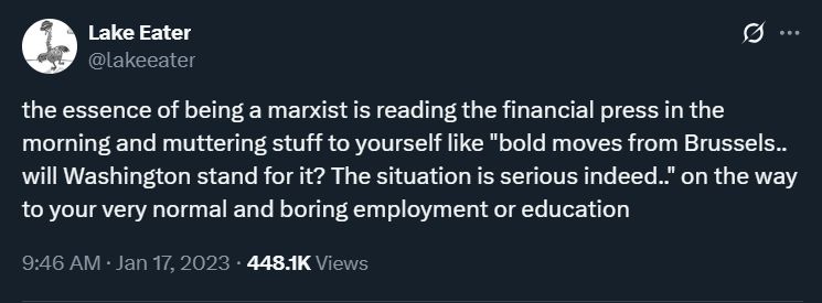 tweet by @lakeeater

the essence of being a marxist is reading the financial press in the morning and muttering stuff to yourself like "bold moves from Brussels.. will Washington stand for it? The situation is serious indeed.." on the way to your very normal and boring employment or education