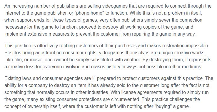 An increasing number of publishers are selling videogames that are required to connect through the internet to the game publisher, or "phone home" to function. While this is not a problem in itself, when support ends for these types of games, very often publishers simply sever the connection necessary for the game to function, proceed to destroy all working copies of the game, and implement extensive measures to prevent the customer from repairing the game in any way.

This practice is effectively robbing customers of their purchases and makes restoration impossible. Besides being an affront on consumer rights, videogames themselves are unique creative works. Like film, or music, one cannot be simply substituted with another. By destroying them, it represents a creative loss for everyone involved and erases history in ways not possible in other mediums.

Existing laws and consumer agencies are ill-prepared to protect customers against this practice. The ability for a company to destroy an item it has already sold to the customer long after the fact is not something that normally occurs in other industries. With license agreements required to simply run the game, many existing consumer protections are circumvented. This practice challenges the concept of ownership itself, where the customer is left with nothing after "buying" a game.   