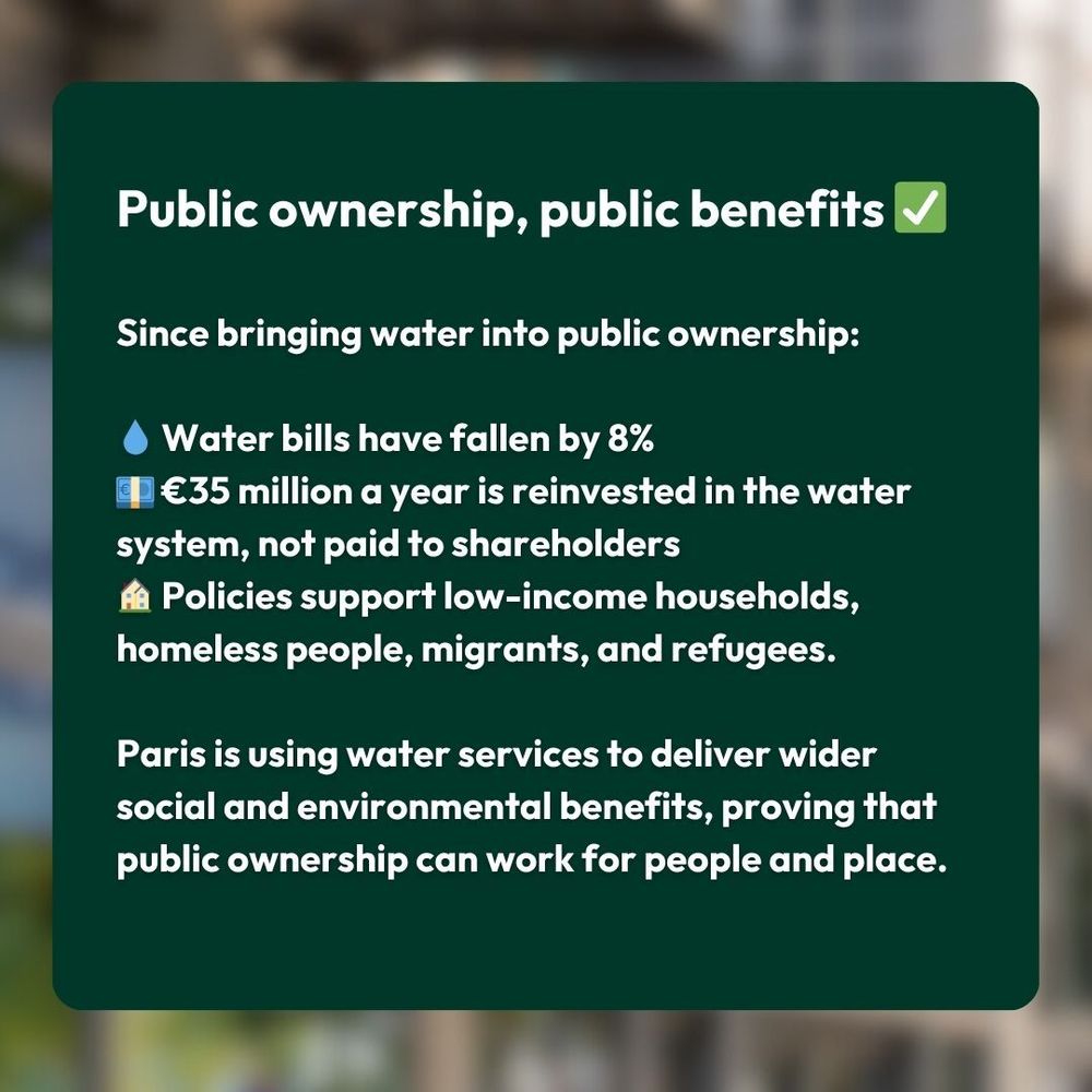 Public ownership, public benefits ✅

Since bringing water into public ownership:

💧 Water bills have fallen by 8%
💶 €35 million a year is reinvested in the water system, not paid to shareholders
🏠 Policies support low-income households, homeless people, migrants, and refugees.

Paris is using water services to deliver wider social and environmental benefits, proving that public ownership can work for people and place.