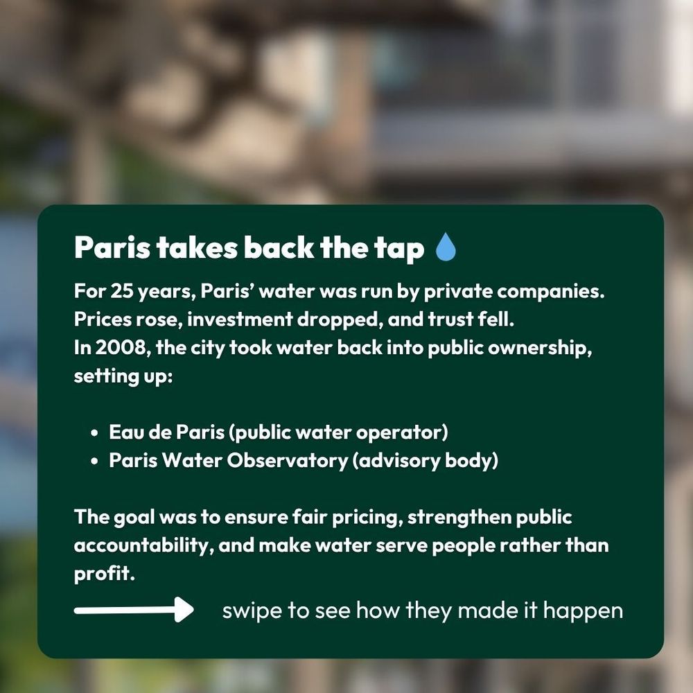 For 25 years, Paris’ water was run by private companies. Prices rose, investment dropped, and trust fell.
In 2008, the city took water back into public ownership, setting up:

Eau de Paris (public water operator)
Paris Water Observatory (advisory body)

The goal was to ensure fair pricing, strengthen public accountability, and make water serve people rather than profit.