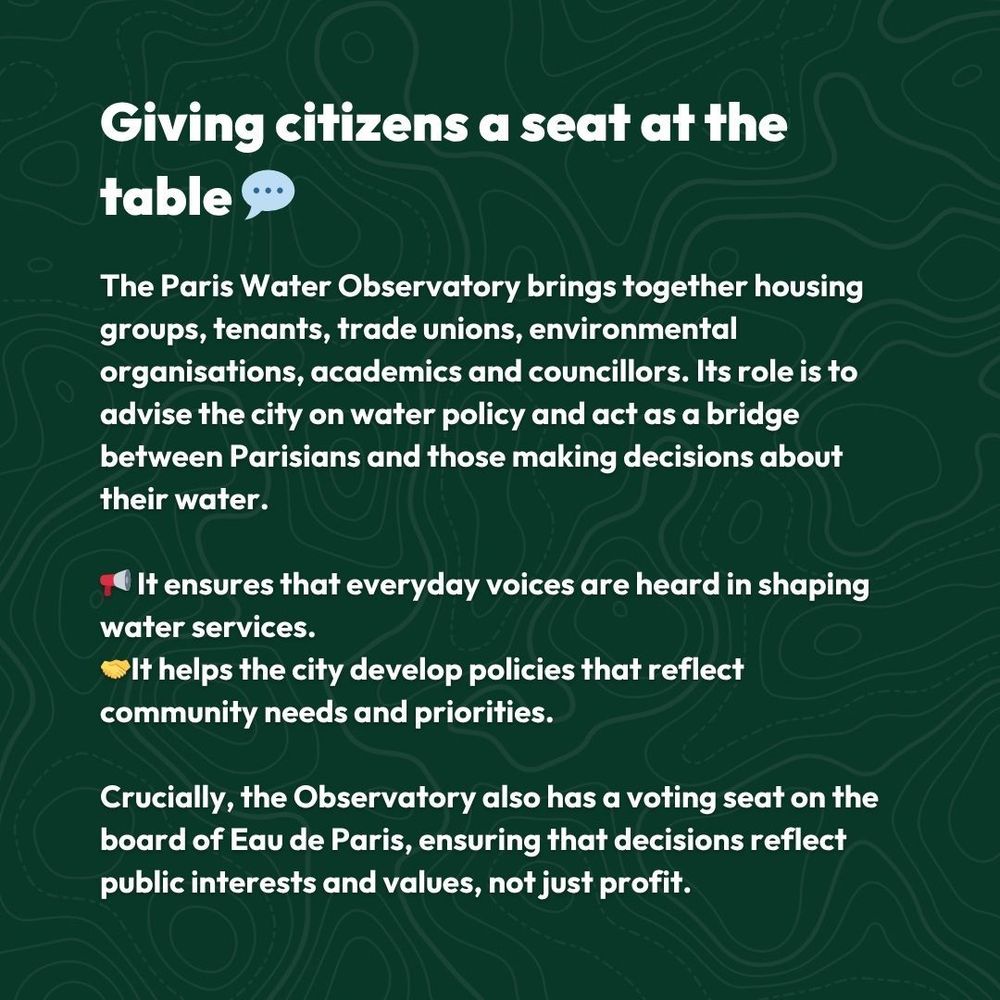 Giving citizens a seat at the table 💬 

The Paris Water Observatory brings together housing groups, tenants, trade unions, environmental organisations, academics and councillors. Its role is to advise the city on water policy and act as a bridge between Parisians and those making decisions about their water.

📢 It ensures that everyday voices are heard in shaping water services.
🤝It helps the city develop policies that reflect community needs and priorities.

Crucially, the Observatory also has a voting seat on the board of Eau de Paris, ensuring that decisions reflect public interests and values, not just profit.