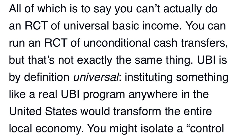 Text: All of which is to say you can't actually do an RCT of universal basic income. You can run an RCT of unconditional cash transfers, but that's not exactly the same thing. UBI is by definition universal: instituting something like a real UBI program anywhere in the United States would transform the entire local economy.