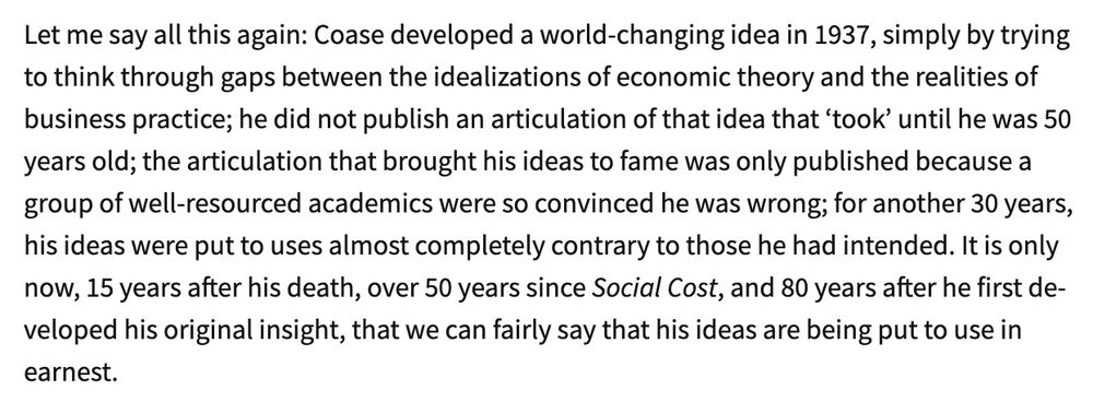 Text:

Let me say all this again: Coase developed a world-changing idea in 1937, simply by trying to think through gaps between the idealizations of economic theory and the realities of business practice; he did not publish an articulation of that idea that ‘took’ until he was 50 years old; the articulation that brought his ideas to fame was only published because a group of well-resourced academics were so convinced he was wrong; for another 30 years, his ideas were put to uses almost completely contrary to those he had intended. It is only now, 15 years after his death, over 50 years since Social Cost, and 80 years after he first developed his original insight, that we can fairly say that his ideas are being put to use in earnest.