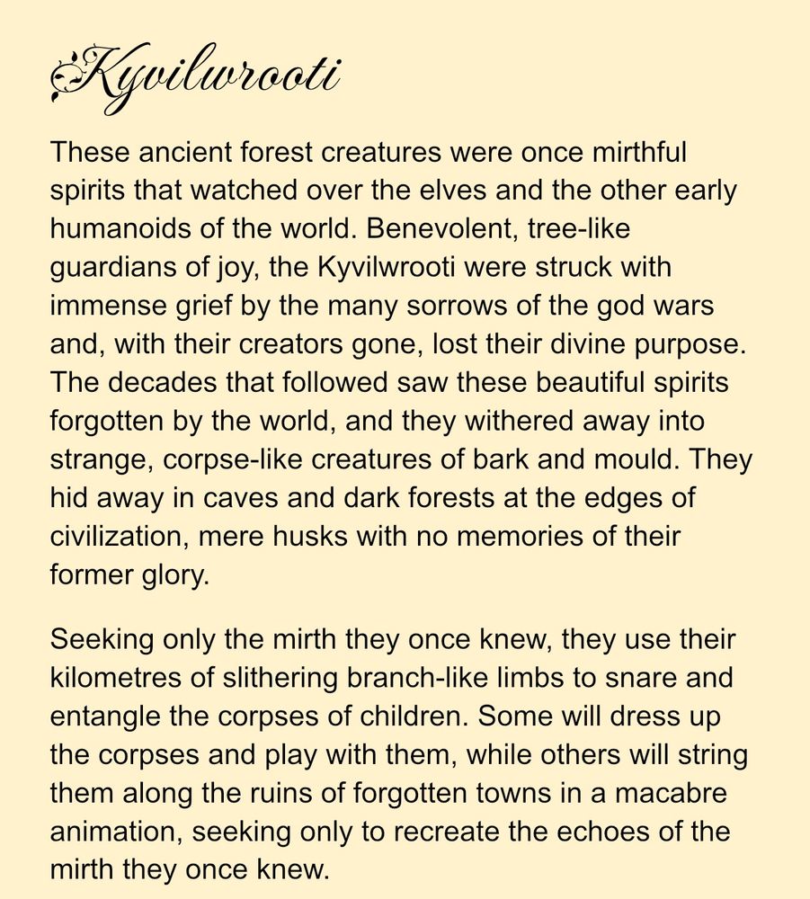 Kyvilwrooti
These ancient forest creatures were once mirthful spirits that watched over the elves and the other early humanoids of the world. Benevolent, tree-like guardians of joy, the Kyvilwrooti were struck with immense grief by the many sorrows of the god wars and, with their creators gone, lost their divine purpose. The decades that followed saw these beautiful spirits forgotten by the world, and they withered away into strange, corpse-like creatures of bark and mould. They hid away in caves and dark forests at the edges of civilization, mere husks with no memories of their former glory.
Seeking only the mirth they once knew, they use their kilometres of slithering branch-like limbs to snare and entangle the corpses of children. Some will dress up the corpses and play with them, while others will string them along the ruins of forgotten towns in a macabre animation, seeking only to recreate the echoes of the mirth they once knew.
