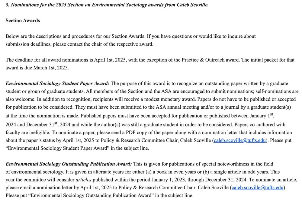 Environmental Sociology Student Paper Award: The purpose of this award is to recognize an outstanding paper written by a graduate student or group of graduate students. All members of the Section and the ASA are encouraged to submit nominations; self-nominations are also welcome. In addition to recognition, recipients will receive a modest monetary award. Papers do not have to be published or accepted for publication to be considered. They must have been submitted to the ASA annual meeting and/or to a journal by a graduate student(s) at the time the nomination is made. Published papers must have been accepted for publication or published between January 1st, 2024 and December 31st, 2024 and while the author(s) was still a graduate student in order to be considered. Papers co-authored with faculty are ineligible. To nominate a paper, please send a PDF copy of the paper along with a nomination letter that includes information about the paper’s status by April 1st, 2025 to Policy & Research Committee Chair, Caleb Scoville (caleb.scoville@tufts.edu). Please put “Environmental Sociology Student Paper Award” in the subject line.

 

Environmental Sociology Outstanding Publication Award: This is given for publications of special noteworthiness in the field of environmental sociology. It is given in alternate years for either (a) a book in even years or (b) a single article in odd years. This year the committee will consider articles published within the period January 1, 2023, through December 31, 2024. To nominate an article, please email a nomination letter by April 1st, 2025 to Policy & Research Committee Chair, Caleb Scoville (caleb.scoville@tufts.edu). Please put “Environmental Sociology Outstanding Publication Award” in the subject line.