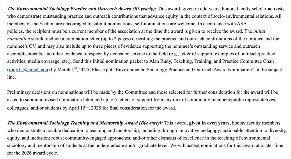 The Environmental Sociology Practice and Outreach Award (Bi-yearly): This award, given in odd years, honors faculty scholar-activists who demonstrate outstanding practice and outreach contributions that advance equity in the context of socio-environmental relations. All members of the Section are encouraged to submit nominations; self-nominations are welcome. In accordance with ASA policies, the recipient must be a current member of the association at the time the award is given to receive the award. The initial nomination should include a nomination letter (up to 2 pages) describing the practice and outreach contributions of the nominee and the nominee’s CV, and may also include up to three pieces of evidence supporting the nominee’s outstanding service and outreach accomplishments, and other evidence of especially dedicated service to the field (e.g., letter of support, examples of outreach/practice activities, media coverage, etc.). Send this initial nomination packet to Alan Rudy, Teaching, Training, and Practice Committee Chair (rudy1a@cmich.edu) by March 1st, 2025. Please put “Environmental Sociology Practice and Outreach Award Nomination” in the subject line.


Preliminary decisions on nominations will be made by the Committee and those selected for further consideration for the award will be asked to submit a revised nomination letter and up to 5 letters of support from any mix of community members/public representatives, colleagues, and/or students by April 15th, 2025 for final consideration for the award.
